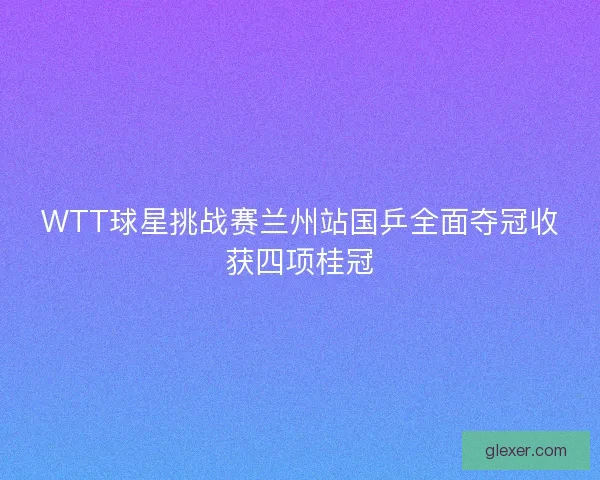 WTT球星挑战赛兰州站国乒全面夺冠收获四项桂冠