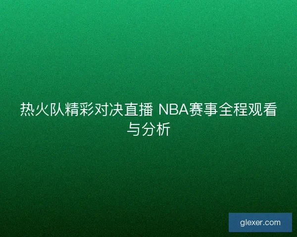 热火队精彩对决直播 NBA赛事全程观看与分析