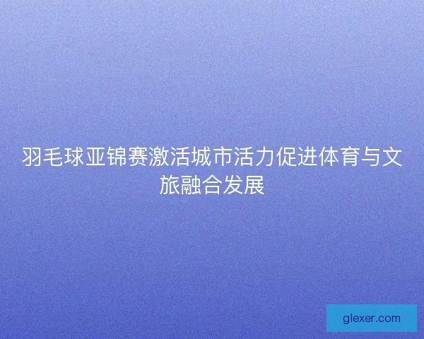 羽毛球亚锦赛激活城市活力促进体育与文旅融合发展