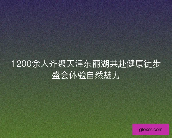 1200余人齐聚天津东丽湖共赴健康徒步盛会体验自然魅力
