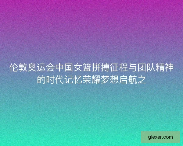 伦敦奥运会中国女篮拼搏征程与团队精神的时代记忆荣耀梦想启航之