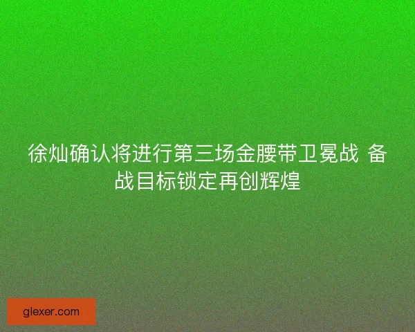 徐灿确认将进行第三场金腰带卫冕战 备战目标锁定再创辉煌