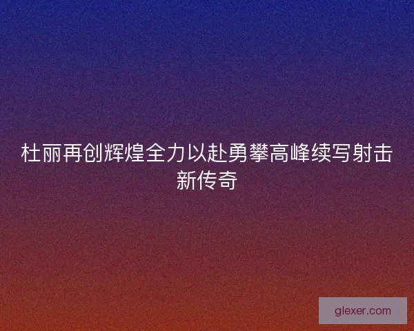 杜丽再创辉煌全力以赴勇攀高峰续写射击新传奇