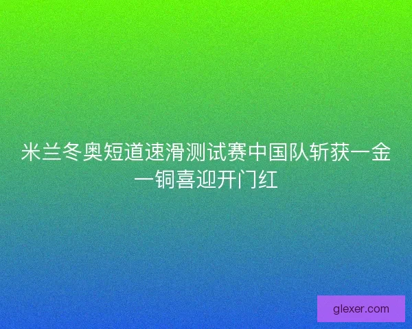 米兰冬奥短道速滑测试赛中国队斩获一金一铜喜迎开门红