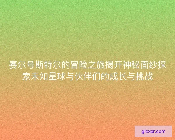 赛尔号斯特尔的冒险之旅揭开神秘面纱探索未知星球与伙伴们的成长与挑战