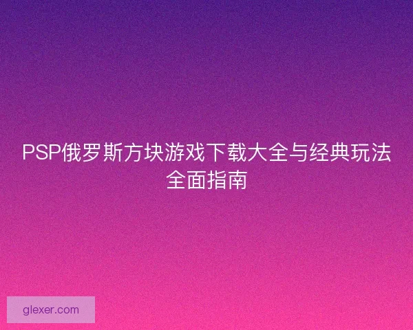 PSP俄罗斯方块游戏下载大全与经典玩法全面指南