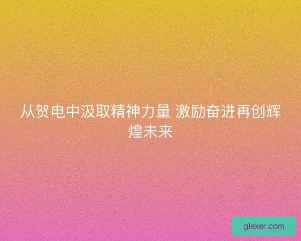 从贺电中汲取精神力量 激励奋进再创辉煌未来