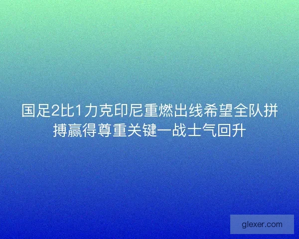 国足2比1力克印尼重燃出线希望全队拼搏赢得尊重关键一战士气回升