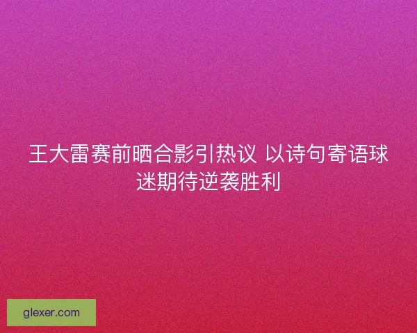 王大雷赛前晒合影引热议 以诗句寄语球迷期待逆袭胜利