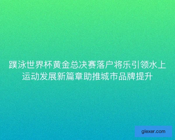 蹼泳世界杯黄金总决赛落户将乐引领水上运动发展新篇章助推城市品牌提升
