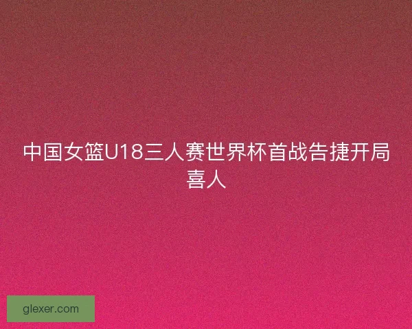 中国女篮U18三人赛世界杯首战告捷开局喜人