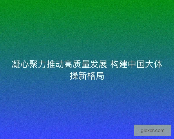 凝心聚力推动高质量发展 构建中国大体操新格局