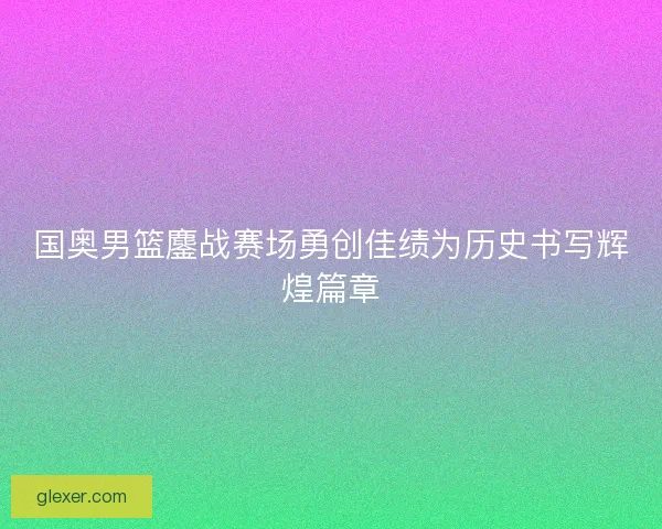 国奥男篮鏖战赛场勇创佳绩为历史书写辉煌篇章