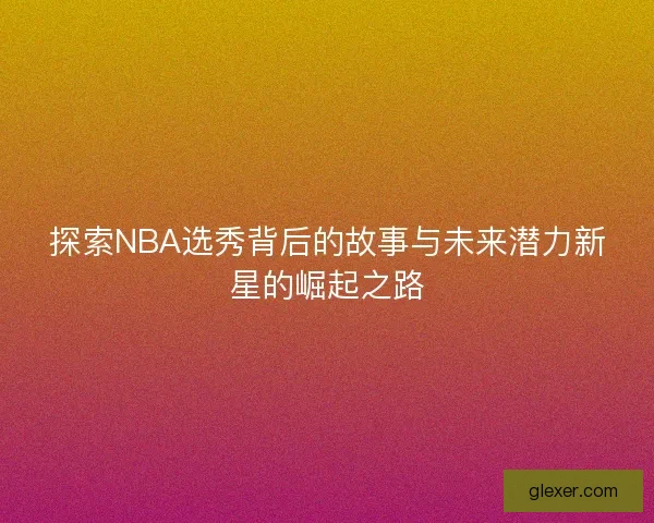 探索NBA选秀背后的故事与未来潜力新星的崛起之路