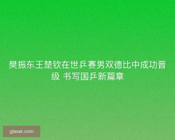 樊振东王楚钦在世乒赛男双德比中成功晋级 书写国乒新篇章