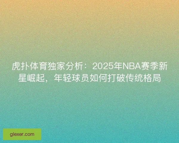 虎扑体育独家分析：2025年NBA赛季新星崛起，年轻球员如何打破传统格局