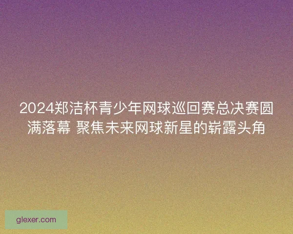 2024郑洁杯青少年网球巡回赛总决赛圆满落幕 聚焦未来网球新星的崭露头角