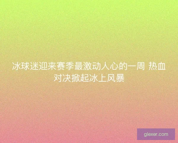 冰球迷迎来赛季最激动人心的一周 热血对决掀起冰上风暴