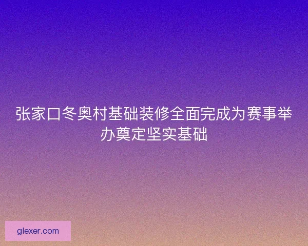 张家口冬奥村基础装修全面完成为赛事举办奠定坚实基础