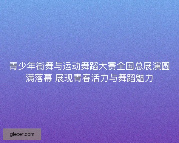 青少年街舞与运动舞蹈大赛全国总展演圆满落幕 展现青春活力与舞蹈魅力