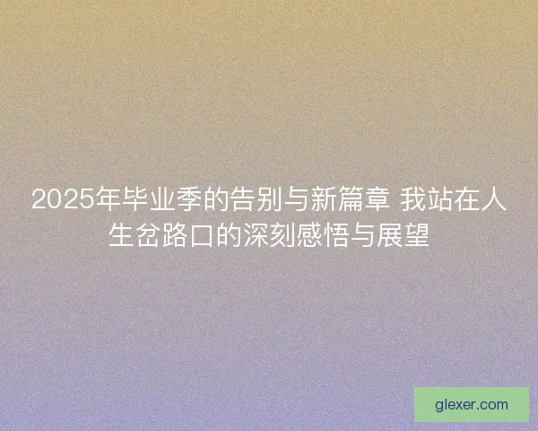 2025年毕业季的告别与新篇章 我站在人生岔路口的深刻感悟与展望