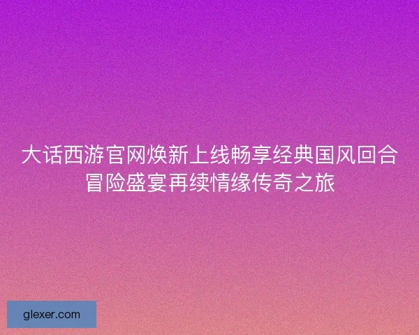 大话西游官网焕新上线畅享经典国风回合冒险盛宴再续情缘传奇之旅