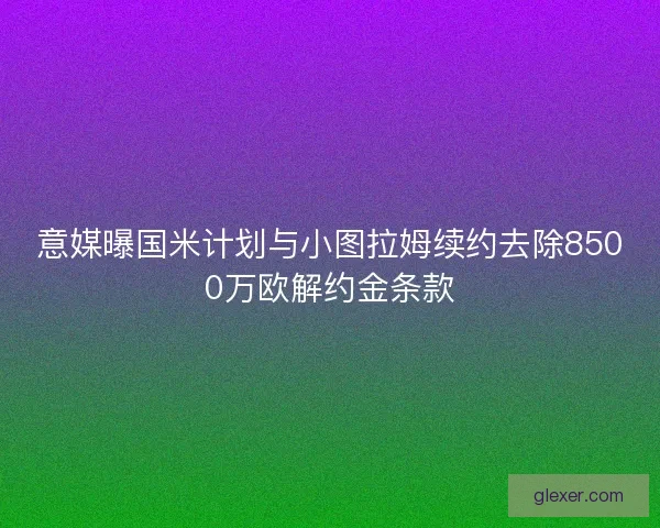 意媒曝国米计划与小图拉姆续约去除8500万欧解约金条款