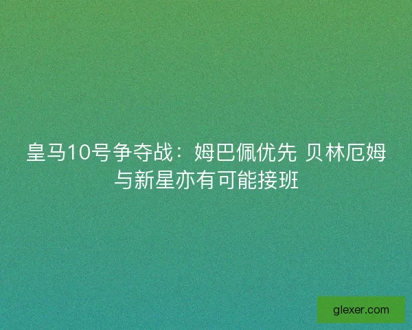 皇马10号争夺战：姆巴佩优先 贝林厄姆与新星亦有可能接班