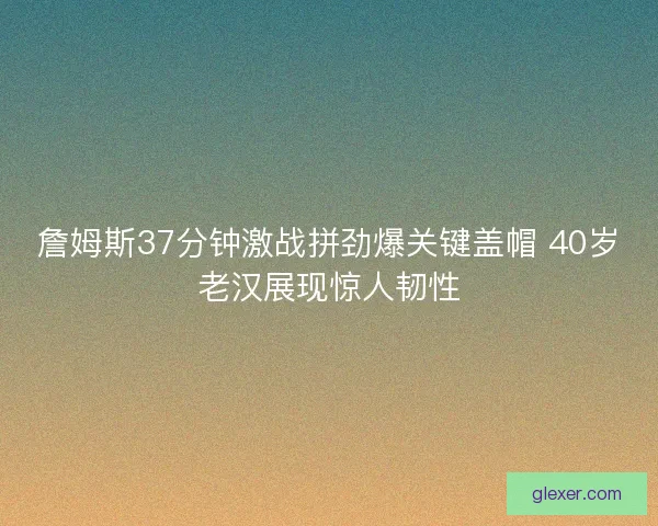 詹姆斯37分钟激战拼劲爆关键盖帽 40岁老汉展现惊人韧性