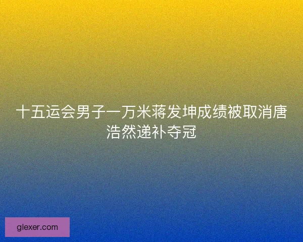 十五运会男子一万米蒋发坤成绩被取消唐浩然递补夺冠