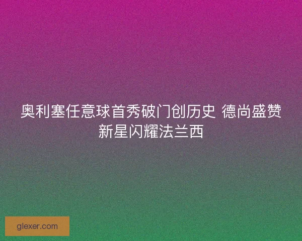 奥利塞任意球首秀破门创历史 德尚盛赞新星闪耀法兰西