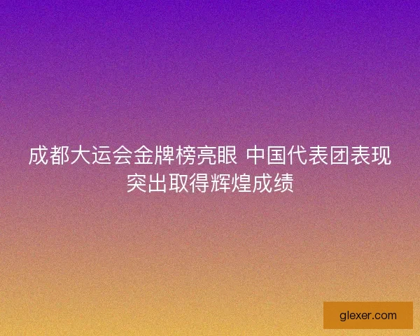 成都大运会金牌榜亮眼 中国代表团表现突出取得辉煌成绩