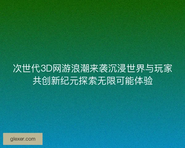 次世代3D网游浪潮来袭沉浸世界与玩家共创新纪元探索无限可能体验 次世代3D网游浪潮来袭沉浸世界与玩家共创新纪元探索无限可能体验