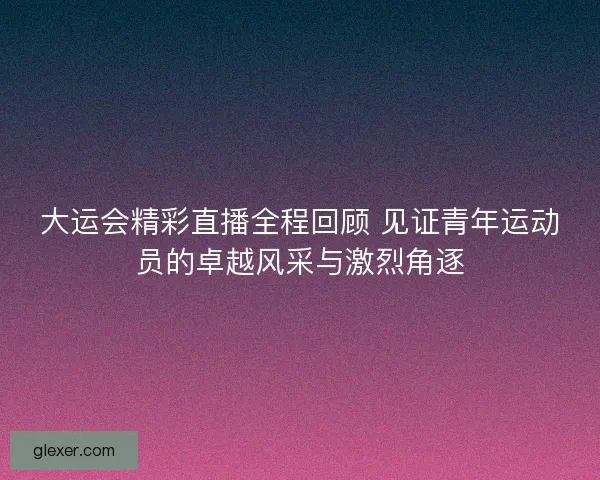 大运会精彩直播全程回顾 见证青年运动员的卓越风采与激烈角逐