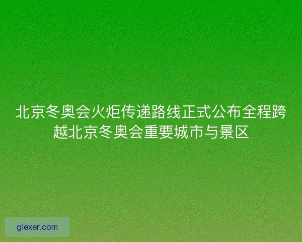 北京冬奥会火炬传递路线正式公布全程跨越北京冬奥会重要城市与景区