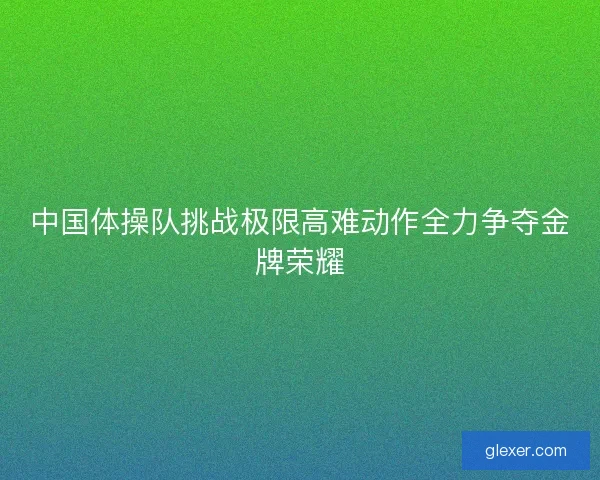 中国体操队挑战极限高难动作全力争夺金牌荣耀