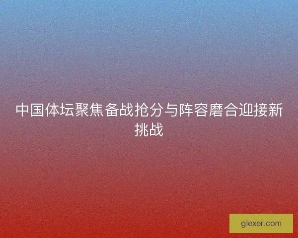 中国体坛聚焦备战抢分与阵容磨合迎接新挑战