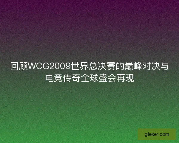 回顾WCG2009世界总决赛的巅峰对决与电竞传奇全球盛会再现