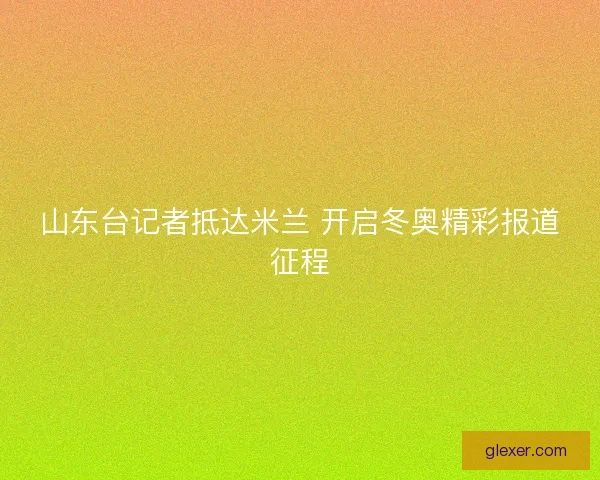 山东台记者抵达米兰 开启冬奥精彩报道征程