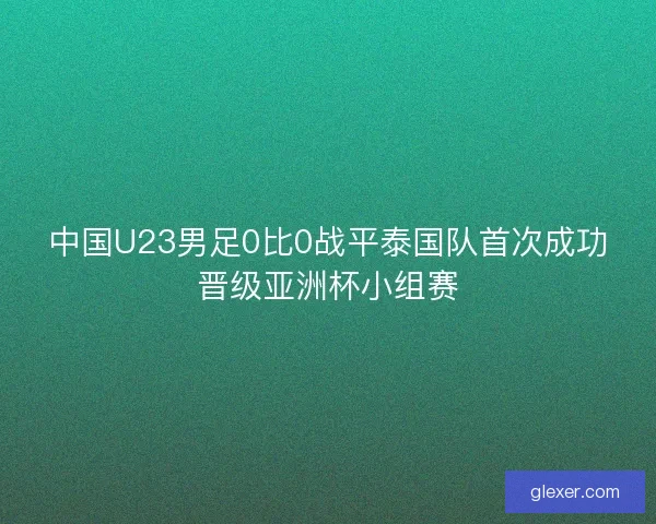 中国U23男足0比0战平泰国队首次成功晋级亚洲杯小组赛