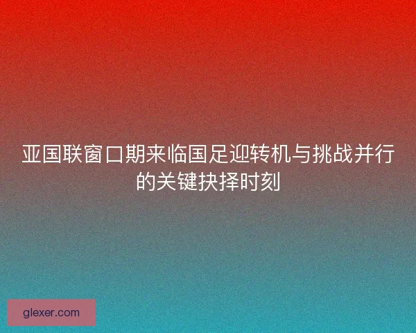 亚国联窗口期来临国足迎转机与挑战并行的关键抉择时刻