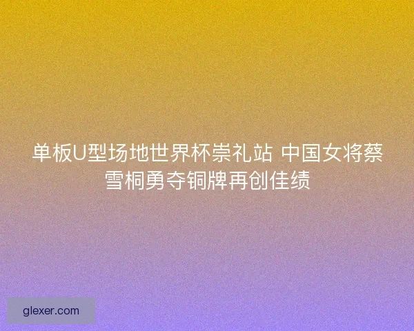 单板U型场地世界杯崇礼站 中国女将蔡雪桐勇夺铜牌再创佳绩