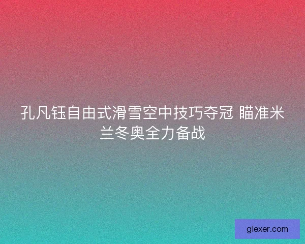 孔凡钰自由式滑雪空中技巧夺冠 瞄准米兰冬奥全力备战